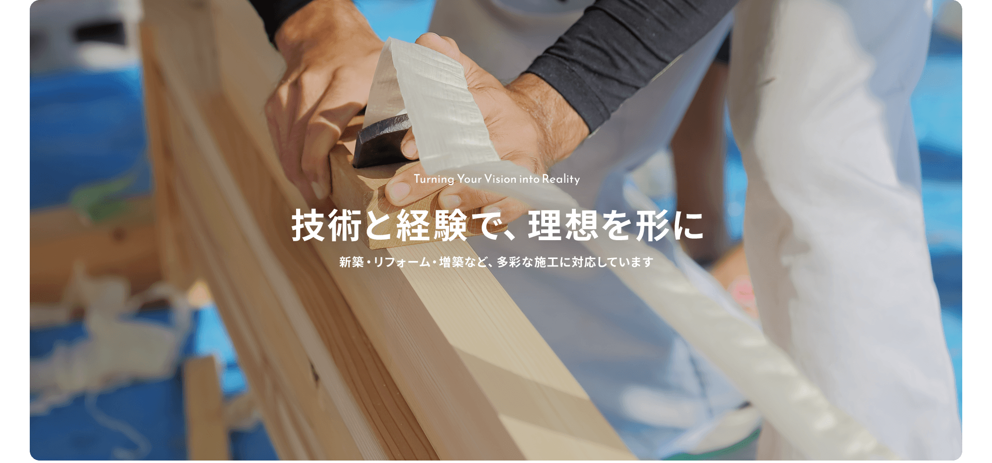 技術と経験で、理想を形に。 新築・リフォーム・増築など、多彩な施工に対応しています。