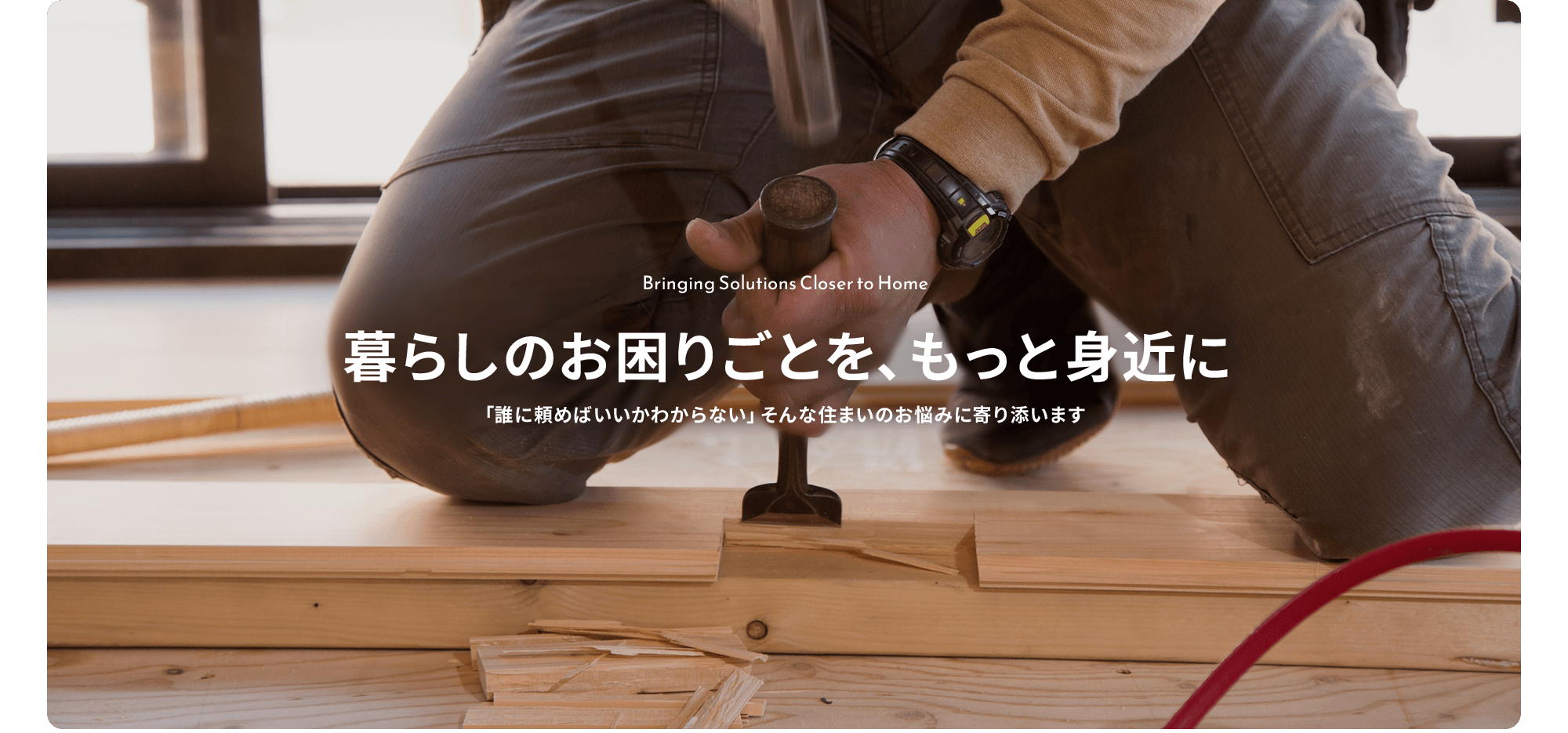 暮らしのお困りごとを、もっと身近に。 「誰に頼めばいいかわからない」そんな住まいのお悩みに寄り添います。